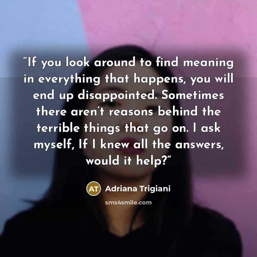 “If you look around to find meaning in everything that happens, you will end up disappointed. Sometimes there aren’t reasons behind the terrible things that go on. I ask myself, If I knew all the answers, would it help?” quote by Adriana Trigiani