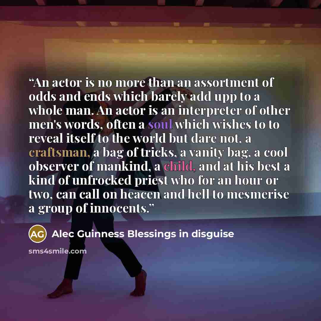 “An actor is no more than an assortment of odds and ends which barely add upp to a whole man. An actor is an interpreter of other men's words, often a soul which wishes to to reveal itself to the world but dare not, a craftsman, a bag of tricks, a vanity bag, a cool observer of mankind, a child…” quote by Alec Guinness Blessings in disguise