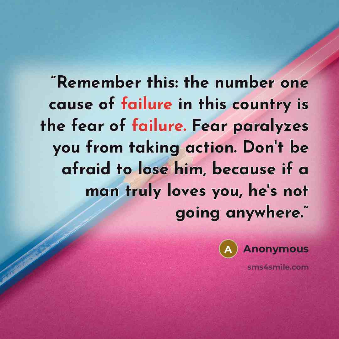 “Remember this: the number one cause of failure in this country is the fear of failure. Fear paralyzes you from taking action. Don't be afraid to lose him, because if a man truly loves you, he's not going anywhere.” quote by Anonymous