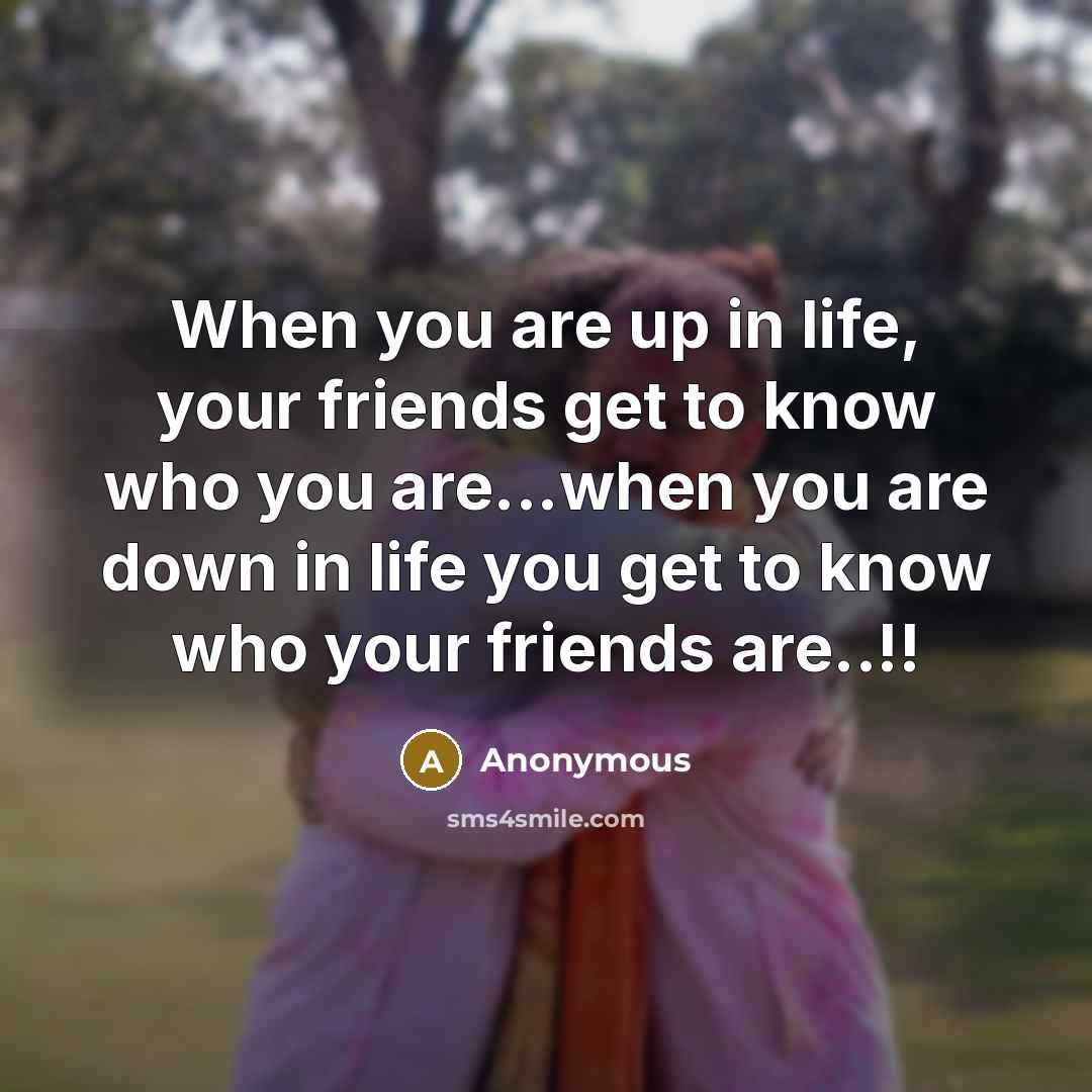 “When you are up in life, your friends get to know who you are...when you are down in life you get to know who your friends are..!!” quote by Anonymous