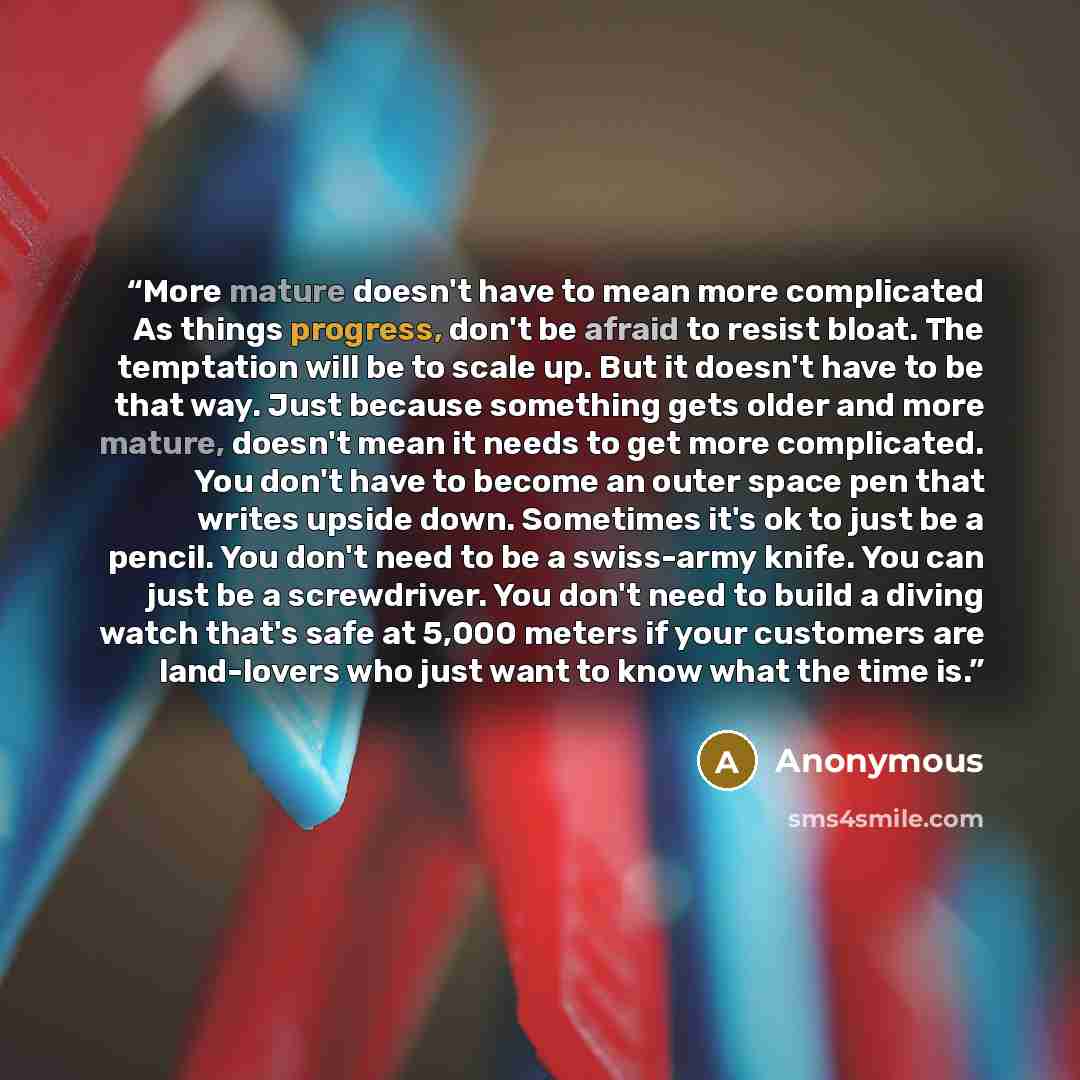 “More mature doesn't have to mean more complicated As things progress, don't be afraid to resist bloat. The temptation will be to scale up. But it doesn't have to be that way. Just because something gets older and more mature, doesn't mean it needs to get more complicated. You don't have to become…” quote by Anonymous
