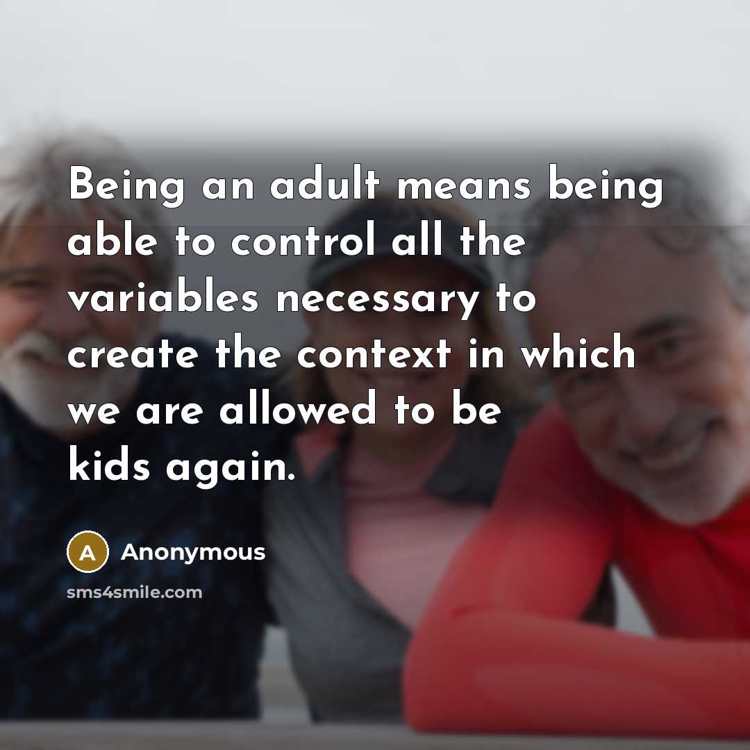 “Being an adult means being able to control all the variables necessary to create the context in which we are allowed to be kids again.” quote by Anonymous