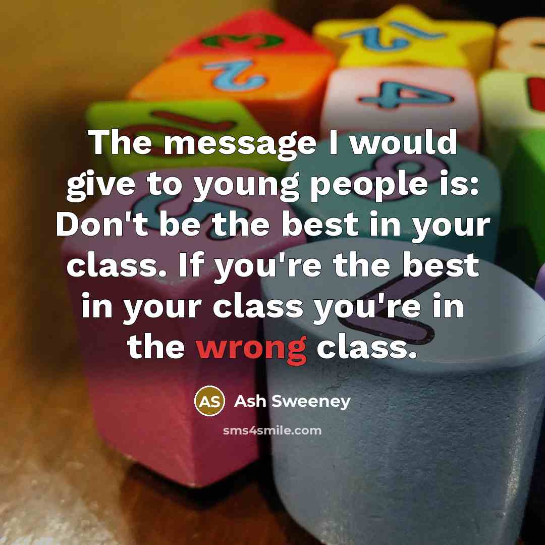 “The message I would give to young people is: Don't be the best in your class. If you're the best in your class you're in the wrong class.” quote by Ash Sweeney