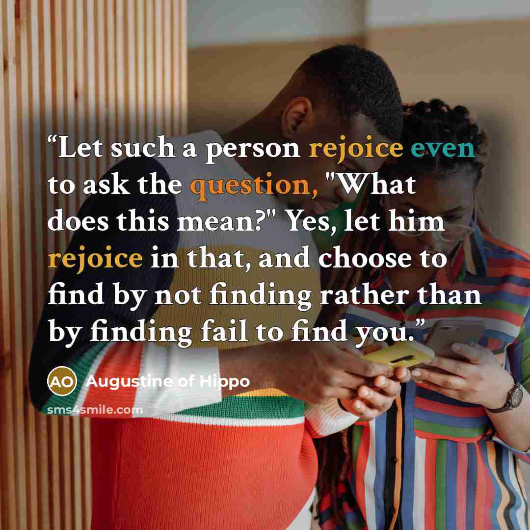 “Let such a person rejoice even to ask the question, "What does this mean?" Yes, let him rejoice in that, and choose to find by not finding rather than by finding fail to find you.” quote by Augustine of Hippo