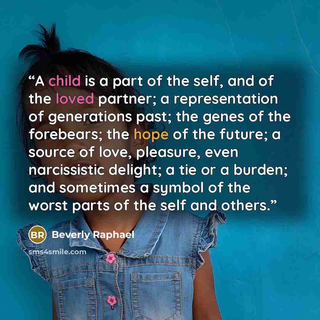 “A child is a part of the self, and of the loved partner; a representation of generations past; the genes of the forebears; the hope of the future; a source of love, pleasure, even narcissistic delight; a tie or a burden; and sometimes a symbol of the worst parts of the self and others.” quote by Beverly Raphael