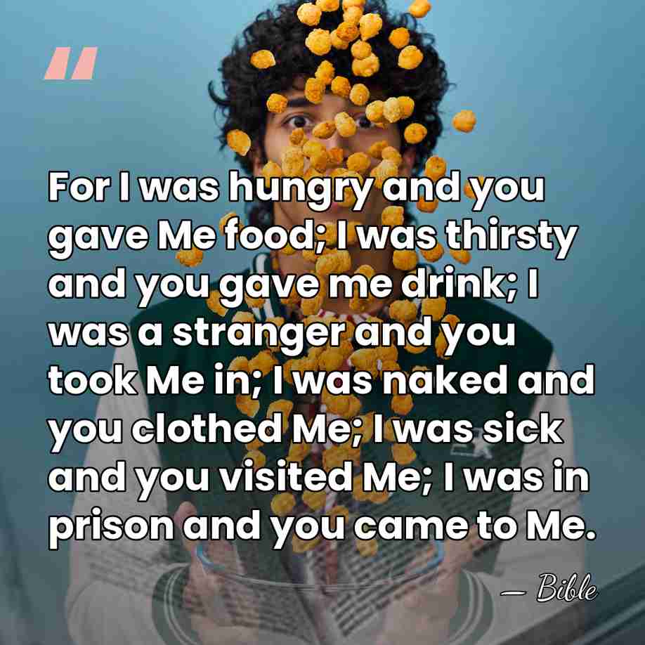 For I was hungry and you gave Me food; I was thirsty&hellip; - Bible