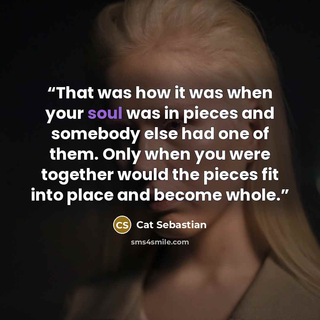 “That was how it was when your soul was in pieces and somebody else had one of them. Only when you were together would the pieces fit into place and become whole.” quote by Cat Sebastian