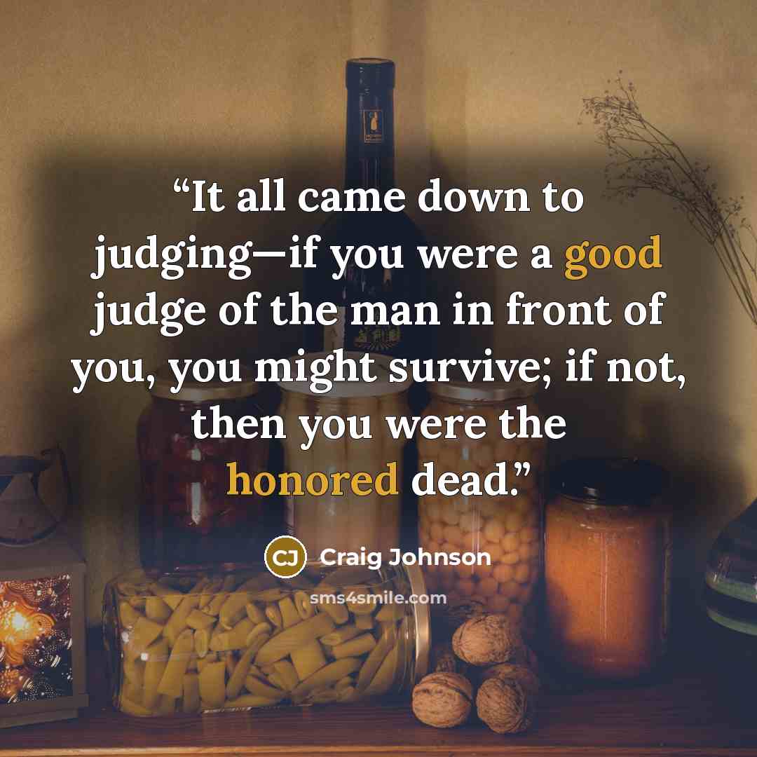 “It all came down to judging—if you were a good judge of the man in front of you, you might survive; if not, then you were the honored dead.” quote by Craig Johnson