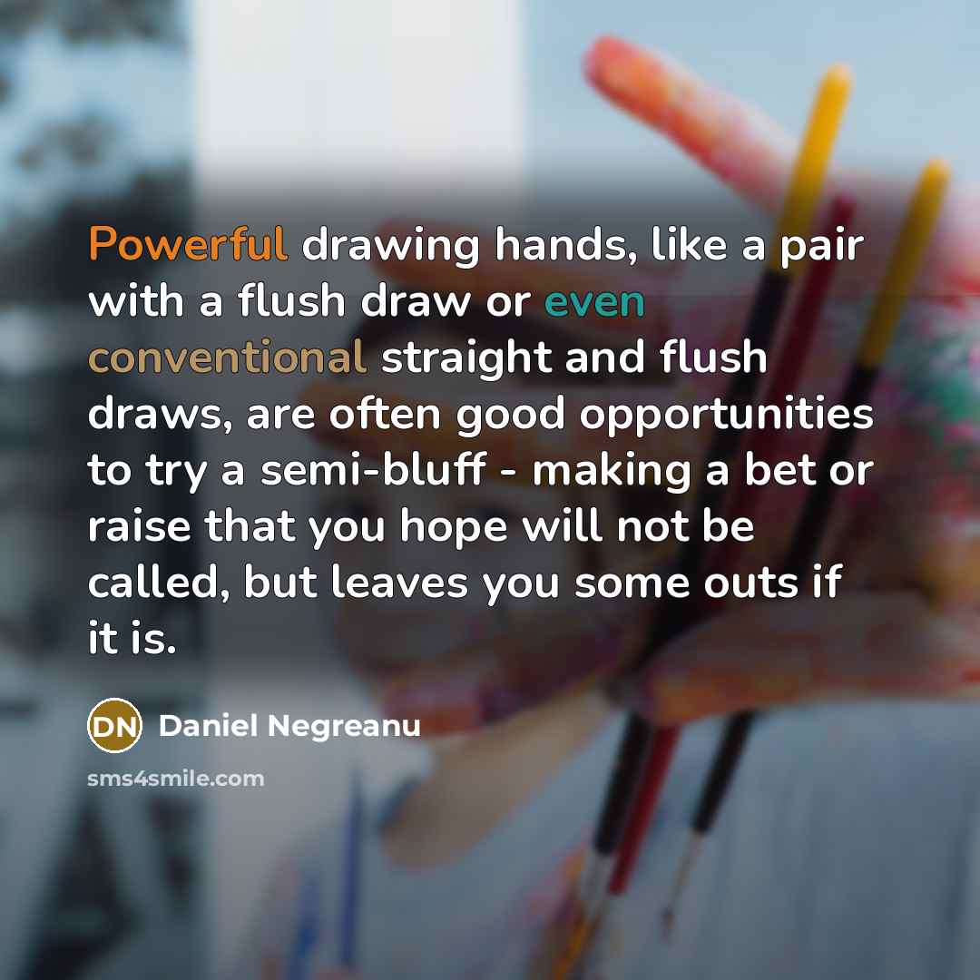 “Powerful drawing hands, like a pair with a flush draw or even conventional straight and flush draws, are often good opportunities to try a semi-bluff - making a bet or raise that you hope will not be called, but leaves you some outs if it is.” quote by Daniel Negreanu