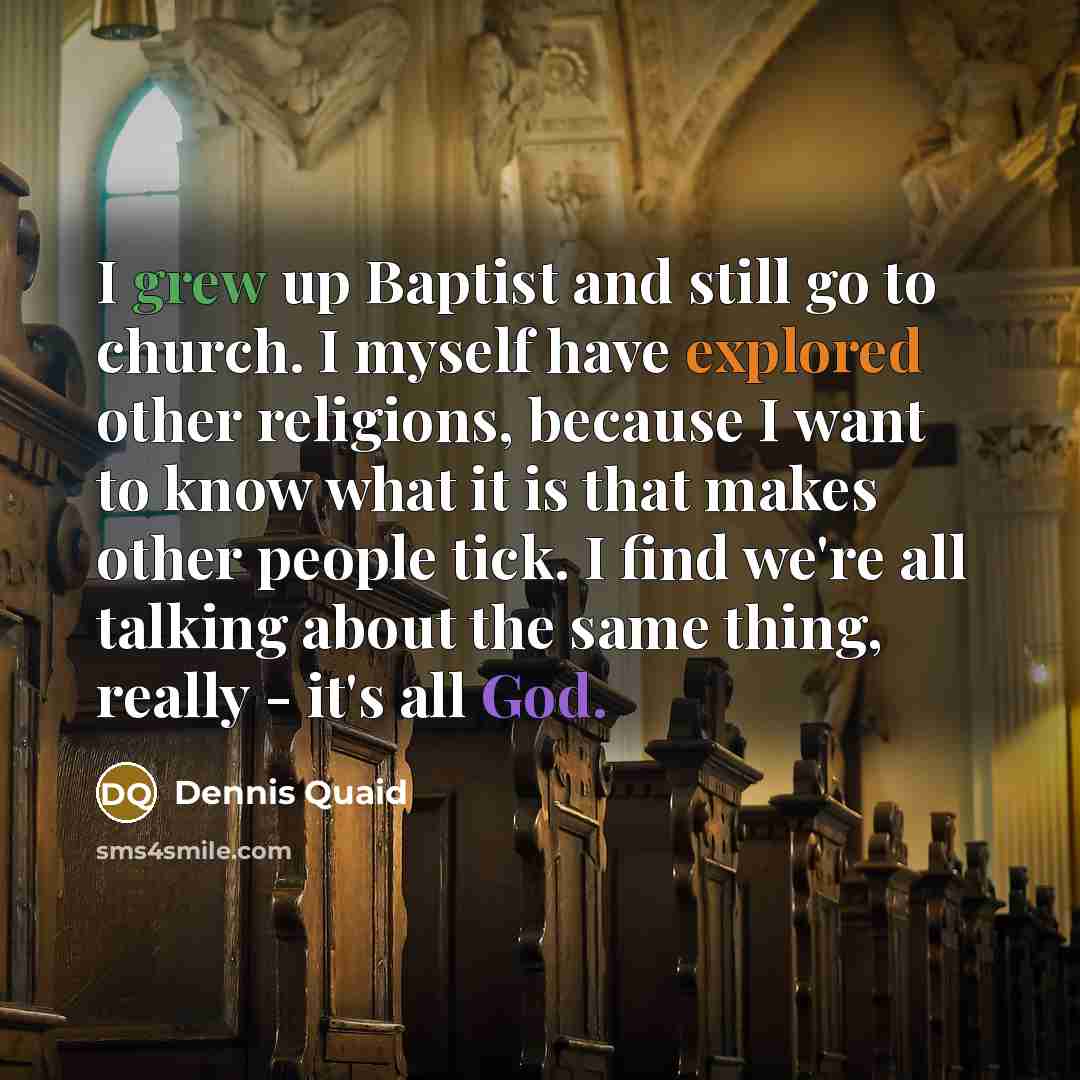 “I grew up Baptist and still go to church. I myself have explored other religions, because I want to know what it is that makes other people tick. I find we're all talking about the same thing, really - it's all God.” quote by Dennis Quaid