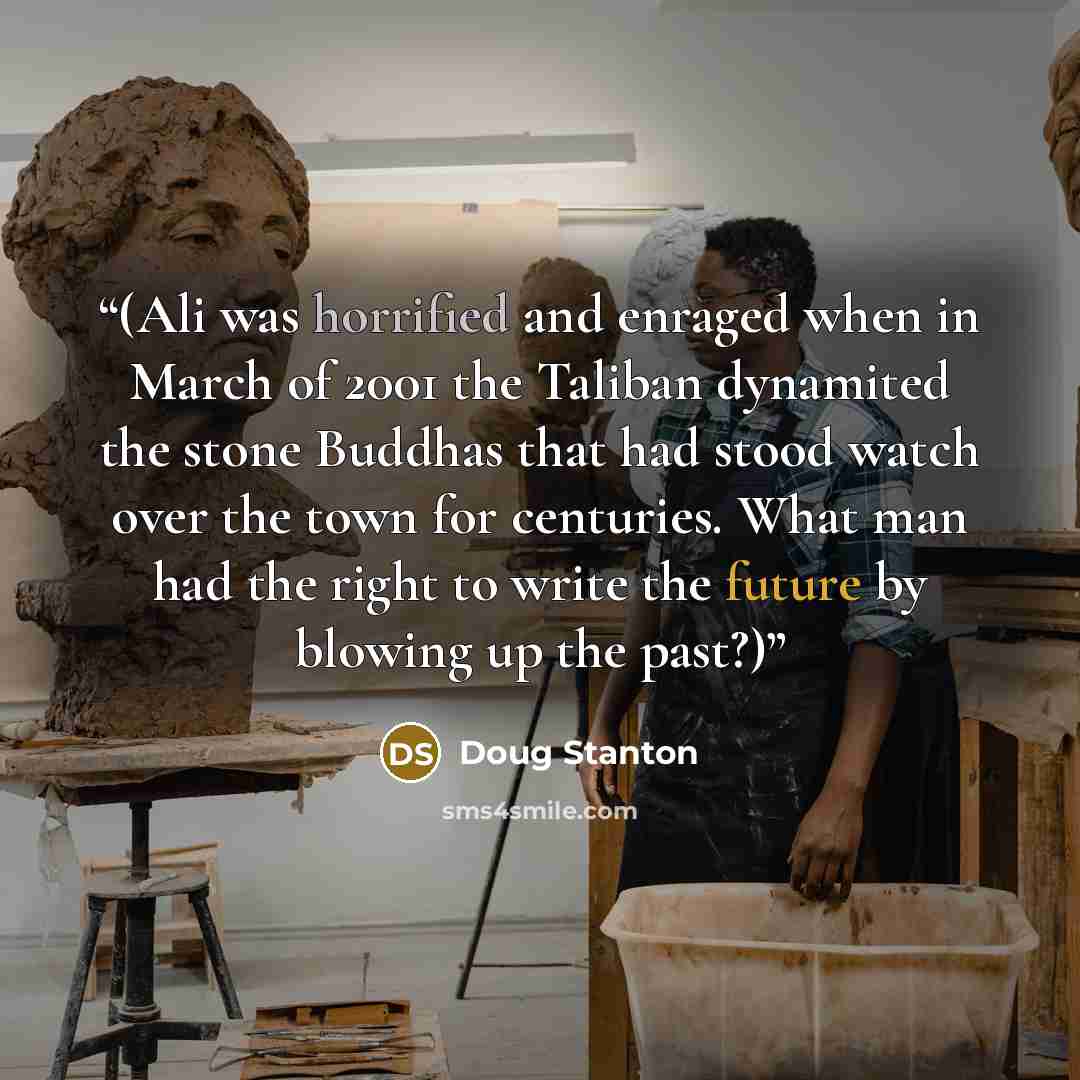 “(Ali was horrified and enraged when in March of 2001 the Taliban dynamited the stone Buddhas that had stood watch over the town for centuries. What man had the right to write the future by blowing up the past?)” quote by Doug Stanton