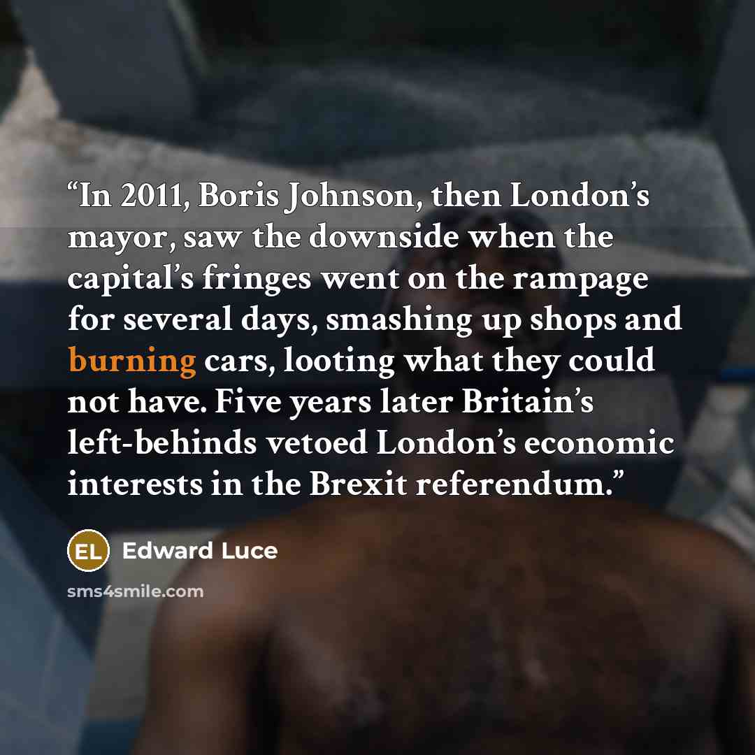 “In 2011, Boris Johnson, then London’s mayor, saw the downside when the capital’s fringes went on the rampage for several days, smashing up shops and burning cars, looting what they could not have. Five years later Britain’s left-behinds vetoed London’s economic interests in the Brexit referendum.” quote by Edward Luce