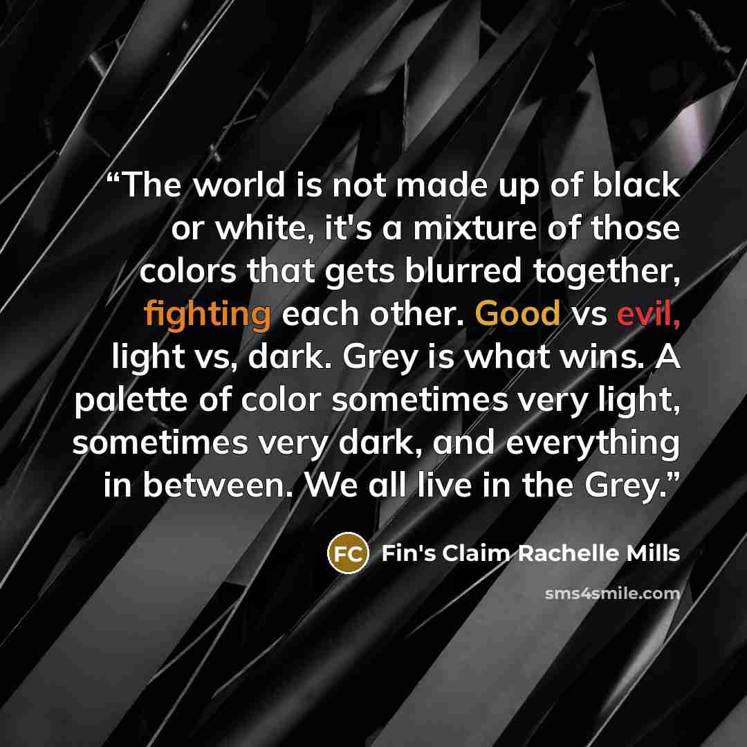 “The world is not made up of black or white, it's a mixture of those colors that gets blurred together, fighting each other. Good vs evil, light vs, dark. Grey is what wins. A palette of color sometimes very light, sometimes very dark, and everything in between. We all live in the Grey.” quote by Fin's Claim Rachelle Mills