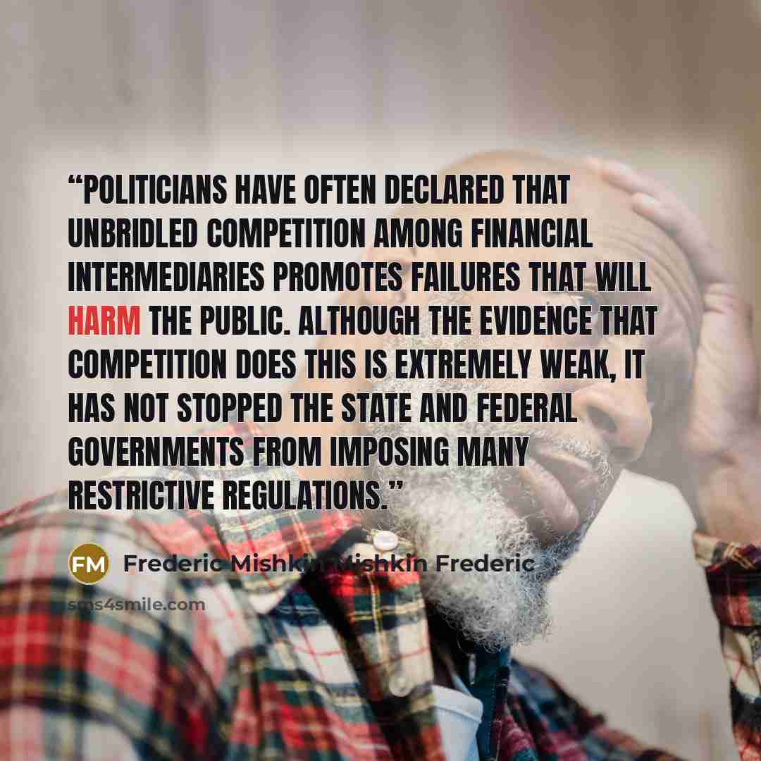 “Politicians have often declared that unbridled competition among financial intermediaries promotes failures that will harm the public. Although the evidence that competition does this is extremely weak, it has not stopped the state and federal governments from imposing many restrictive regulations.” quote by Frederic Mishkin Mishkin Frederic