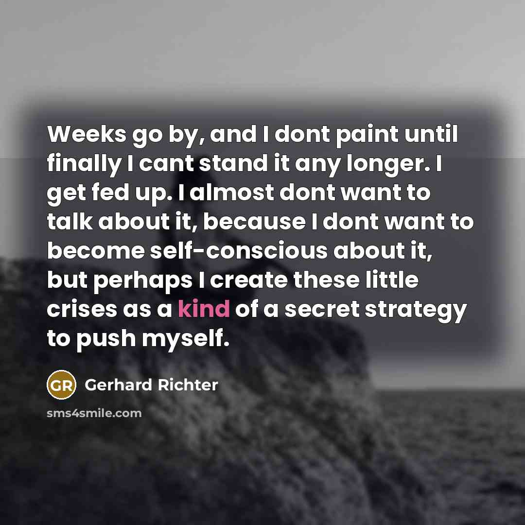 “Weeks go by, and I dont paint until finally I cant stand it any longer. I get fed up. I almost dont want to talk about it, because I dont want to become self-conscious about it, but perhaps I create these little crises as a kind of a secret strategy to push myself.” quote by Gerhard Richter