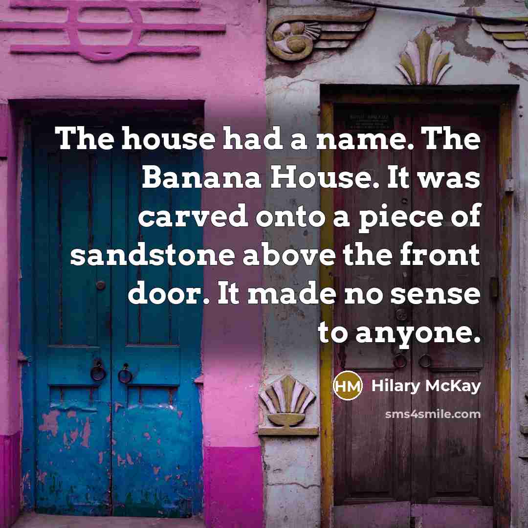 “The house had a name. The Banana House. It was carved onto a piece of sandstone above the front door. It made no sense to anyone.” quote by Hilary McKay