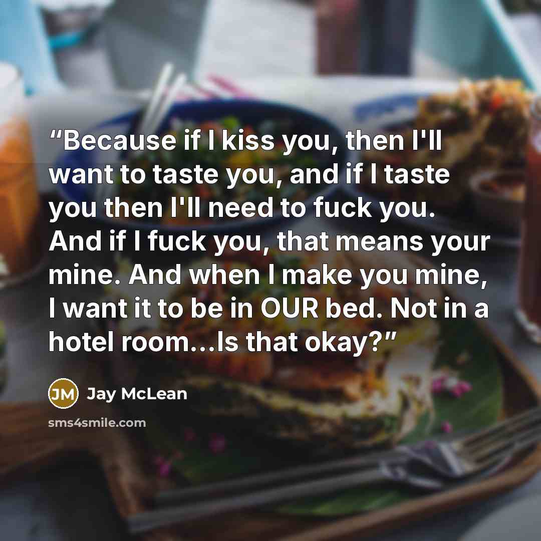 “Because if I kiss you, then I'll want to taste you, and if I taste you then I'll need to fuck you. And if I fuck you, that means your mine. And when I make you mine, I want it to be in OUR bed. Not in a hotel room...Is that okay?” quote by Jay McLean