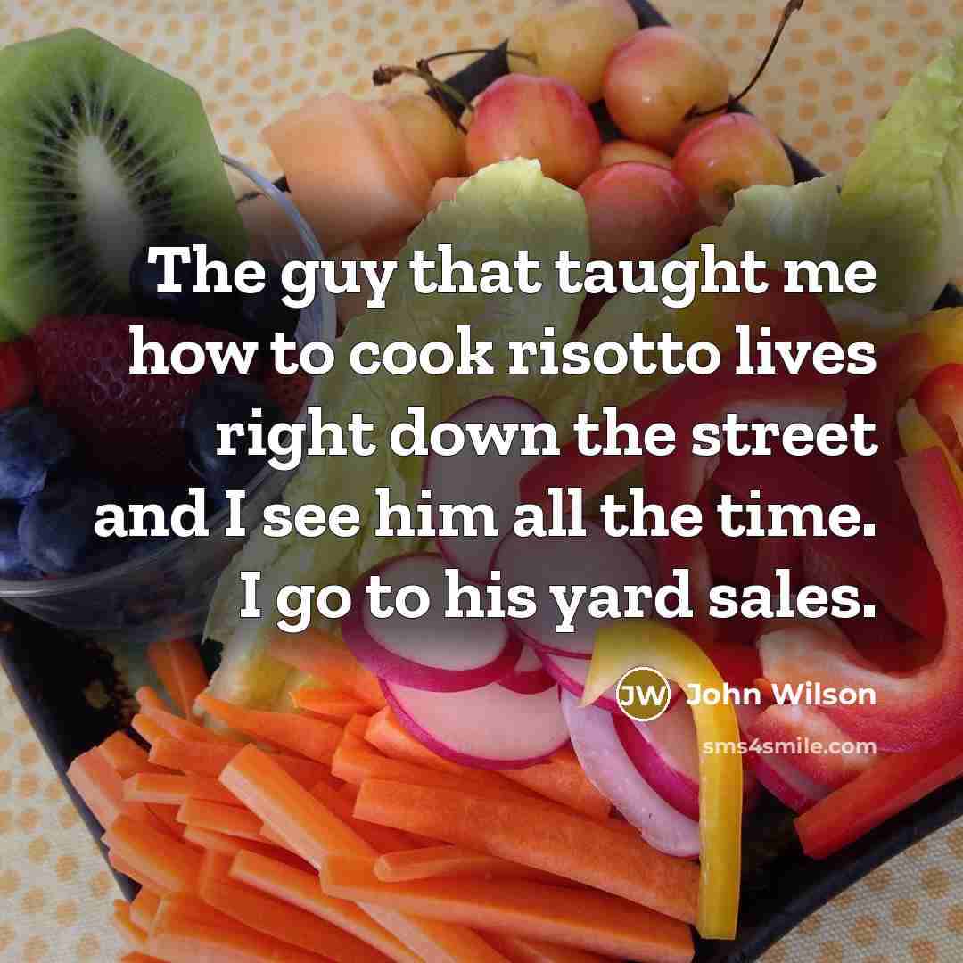 “The guy that taught me how to cook risotto lives right down the street and I see him all the time. I go to his yard sales.” quote by John Wilson