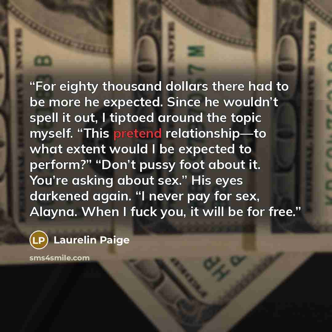 “For eighty thousand dollars there had to be more he expected. Since he wouldn’t spell it out, I tiptoed around the topic myself. “This pretend relationship—to what extent would I be expected to perform?” “Don’t pussy foot about it. You’re asking about sex.” His eyes darkened again. “I never pay…” quote by Laurelin Paige
