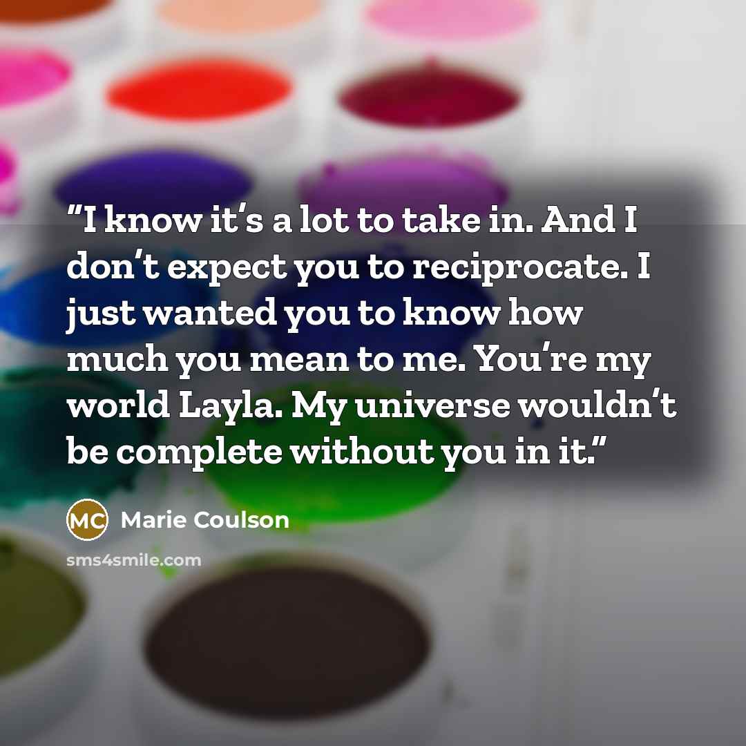 “I know it’s a lot to take in. And I don’t expect you to reciprocate. I just wanted you to know how much you mean to me. You’re my world Layla. My universe wouldn’t be complete without you in it.” quote by Marie Coulson