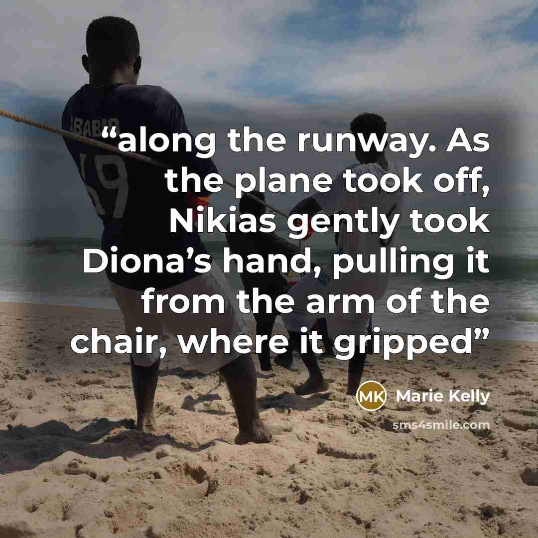 “along the runway. As the plane took off, Nikias gently took Diona’s hand, pulling it from the arm of the chair, where it gripped” quote by Marie Kelly