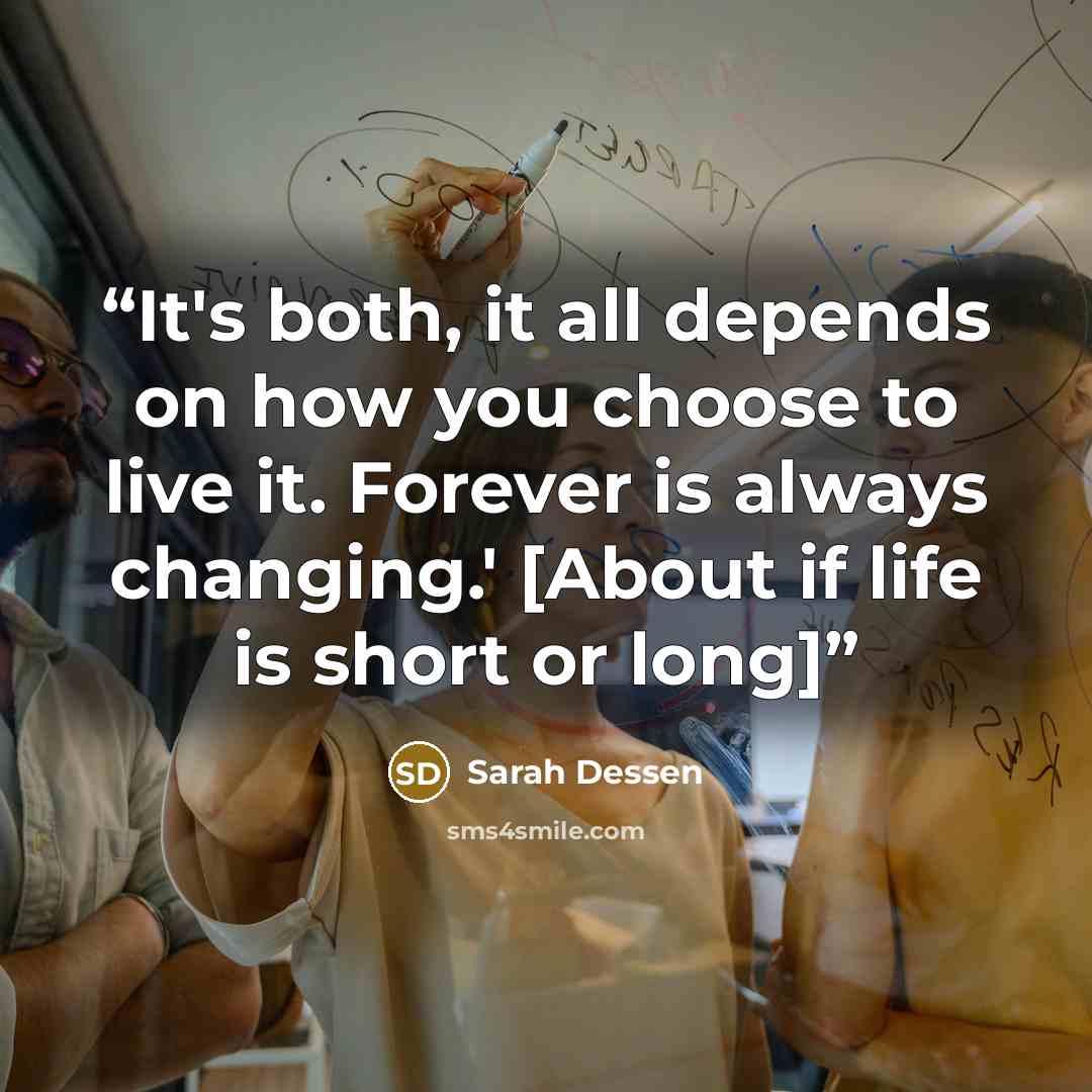 “It's both, it all depends on how you choose to live it. Forever is always changing.' [About if life is short or long]” quote by Sarah Dessen