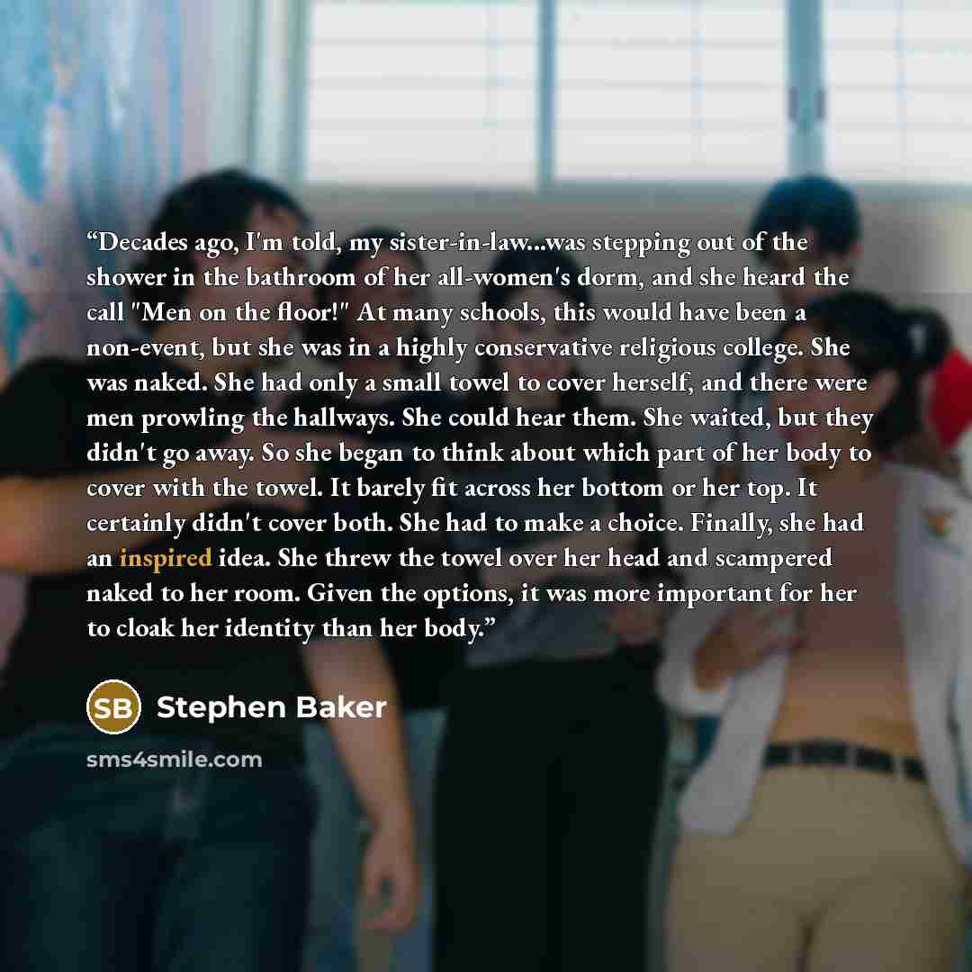 “Decades ago, I'm told, my sister-in-law...was stepping out of the shower in the bathroom of her all-women's dorm, and she heard the call "Men on the floor!" At many schools, this would have been a non-event, but she was in a highly conservative religious college. She was naked. She had only a…” quote by Stephen Baker