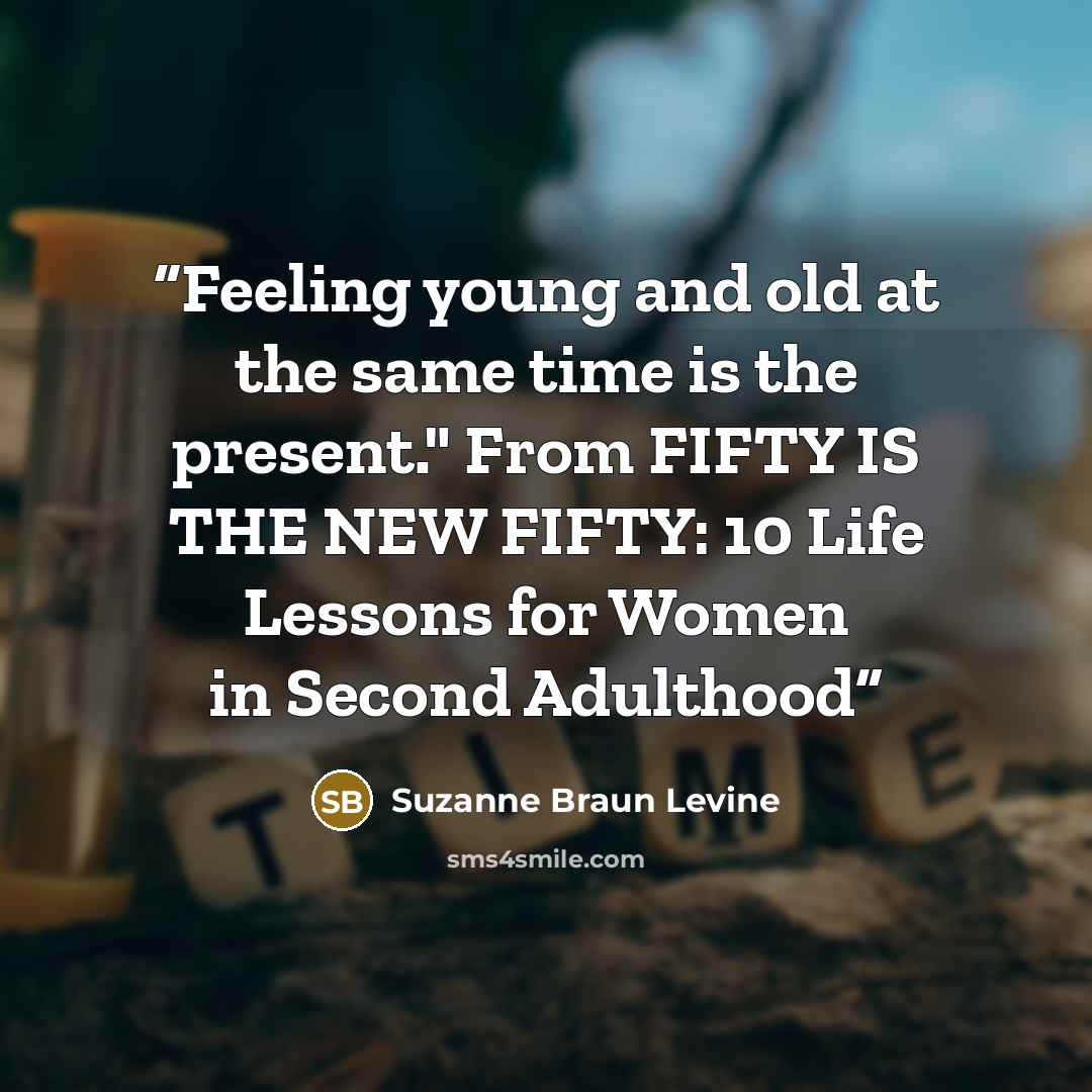 “Feeling young and old at the same time is the present." From FIFTY IS THE NEW FIFTY: 10 Life Lessons for Women in Second Adulthood” quote by Suzanne Braun Levine