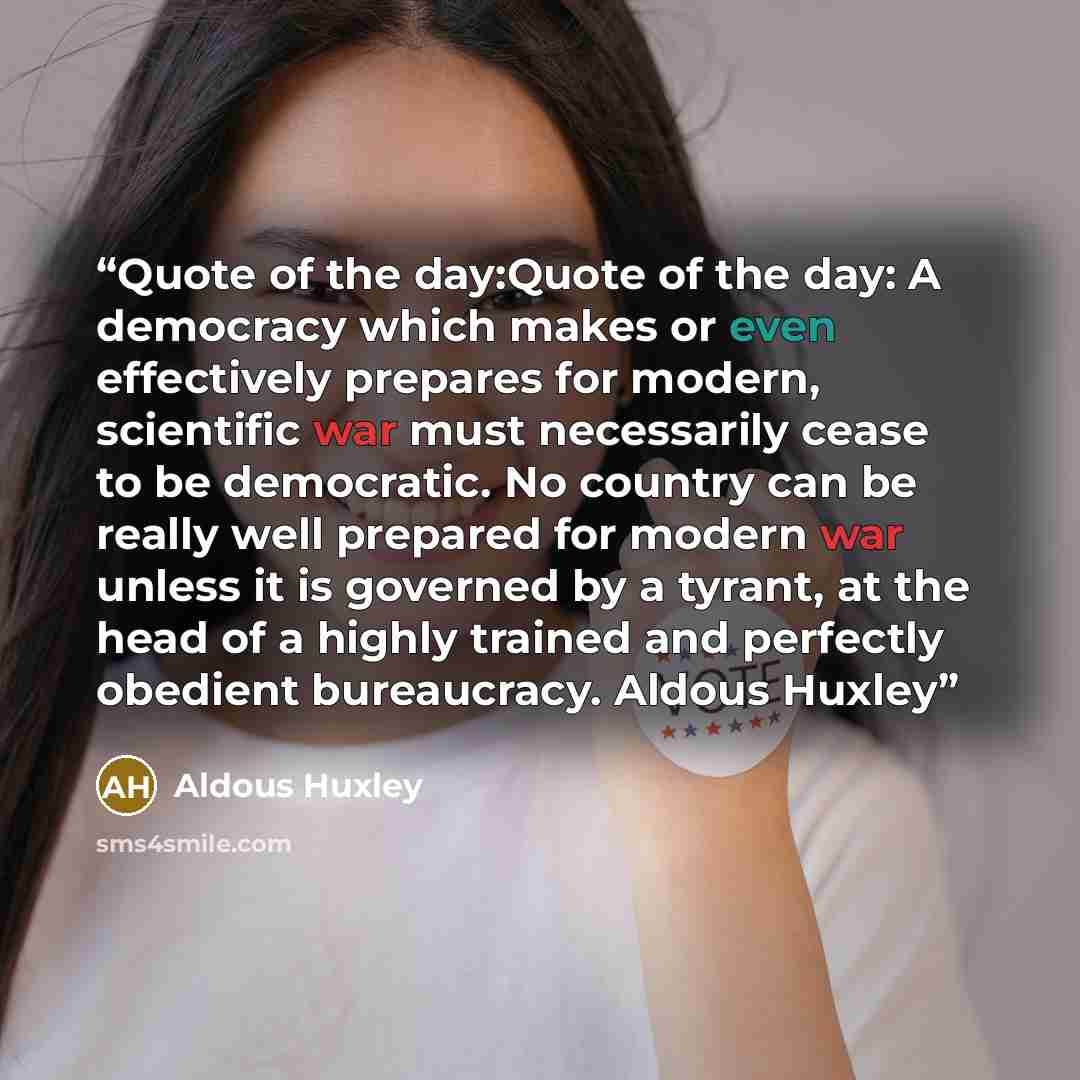 “Quote of the day:Quote of the day: A democracy which makes or even effectively prepares for modern, scientific war must necessarily cease to be democratic. No country can be really well prepared for modern war unless it is governed by a tyrant, at the head of a highly trained and perfectly…” quote by Aldous Huxley