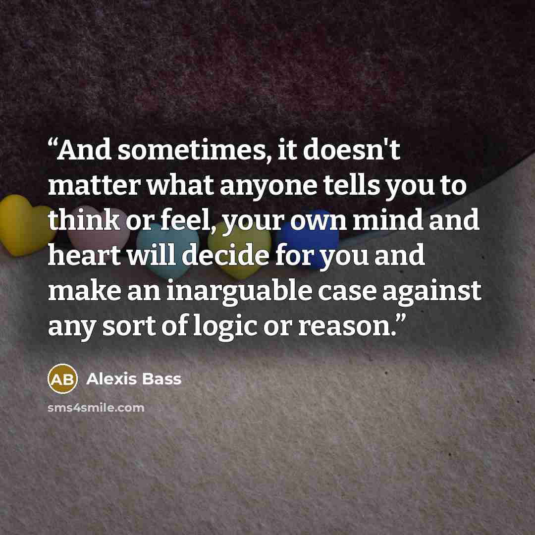 “And sometimes, it doesn't matter what anyone tells you to think or feel, your own mind and heart will decide for you and make an inarguable case against any sort of logic or reason.” quote by Alexis Bass