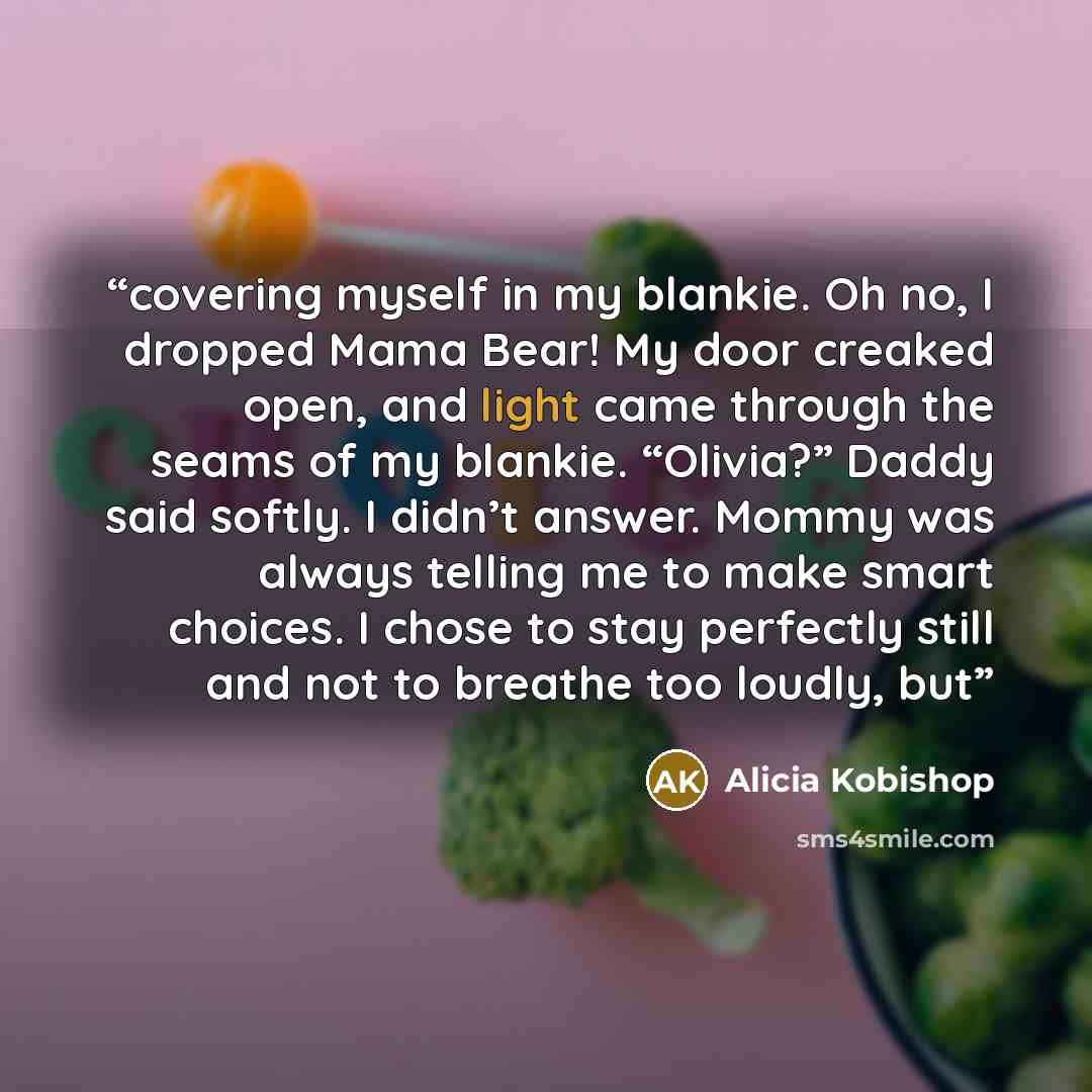 “covering myself in my blankie. Oh no, I dropped Mama Bear! My door creaked open, and light came through the seams of my blankie. “Olivia?” Daddy said softly. I didn’t answer. Mommy was always telling me to make smart choices. I chose to stay perfectly still and not to breathe too loudly, but” quote by Alicia Kobishop