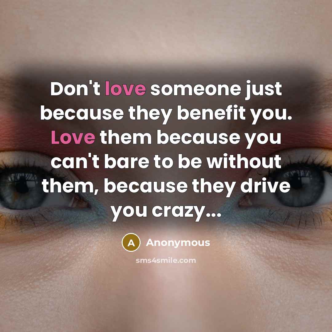 “Don't love someone just because they benefit you. Love them because you can't bare to be without them, because they drive you crazy...” quote by Anonymous