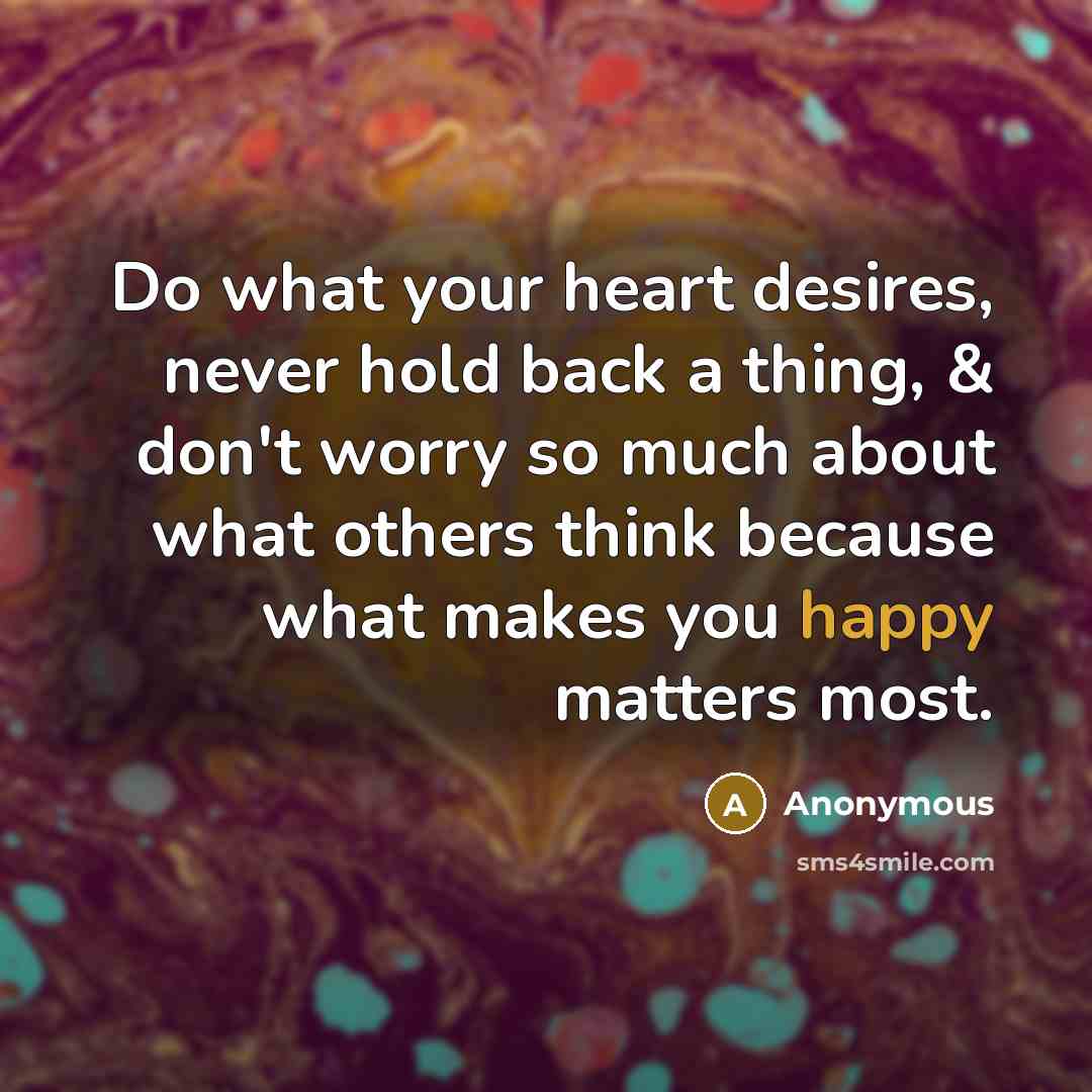 “Do what your heart desires, never hold back a thing, & don't worry so much about what others think because what makes you happy matters most.” quote by Anonymous