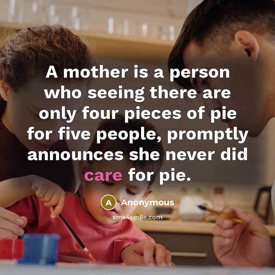 “A mother is a person who seeing there are only four pieces of pie for five people, promptly announces she never did care for pie.” quote by Anonymous