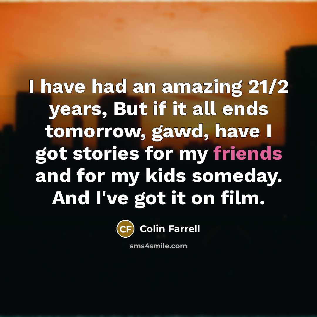 “I have had an amazing 21/2 years, But if it all ends tomorrow, gawd, have I got stories for my friends and for my kids someday. And I've got it on film.” quote by Colin Farrell