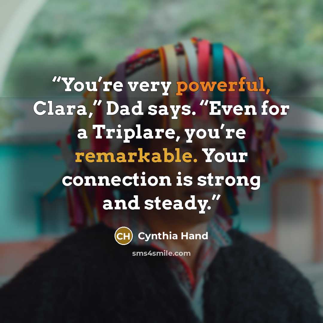 “You’re very powerful, Clara,” Dad says. “Even for a Triplare, you’re remarkable. Your connection is strong and steady.” quote by Cynthia Hand