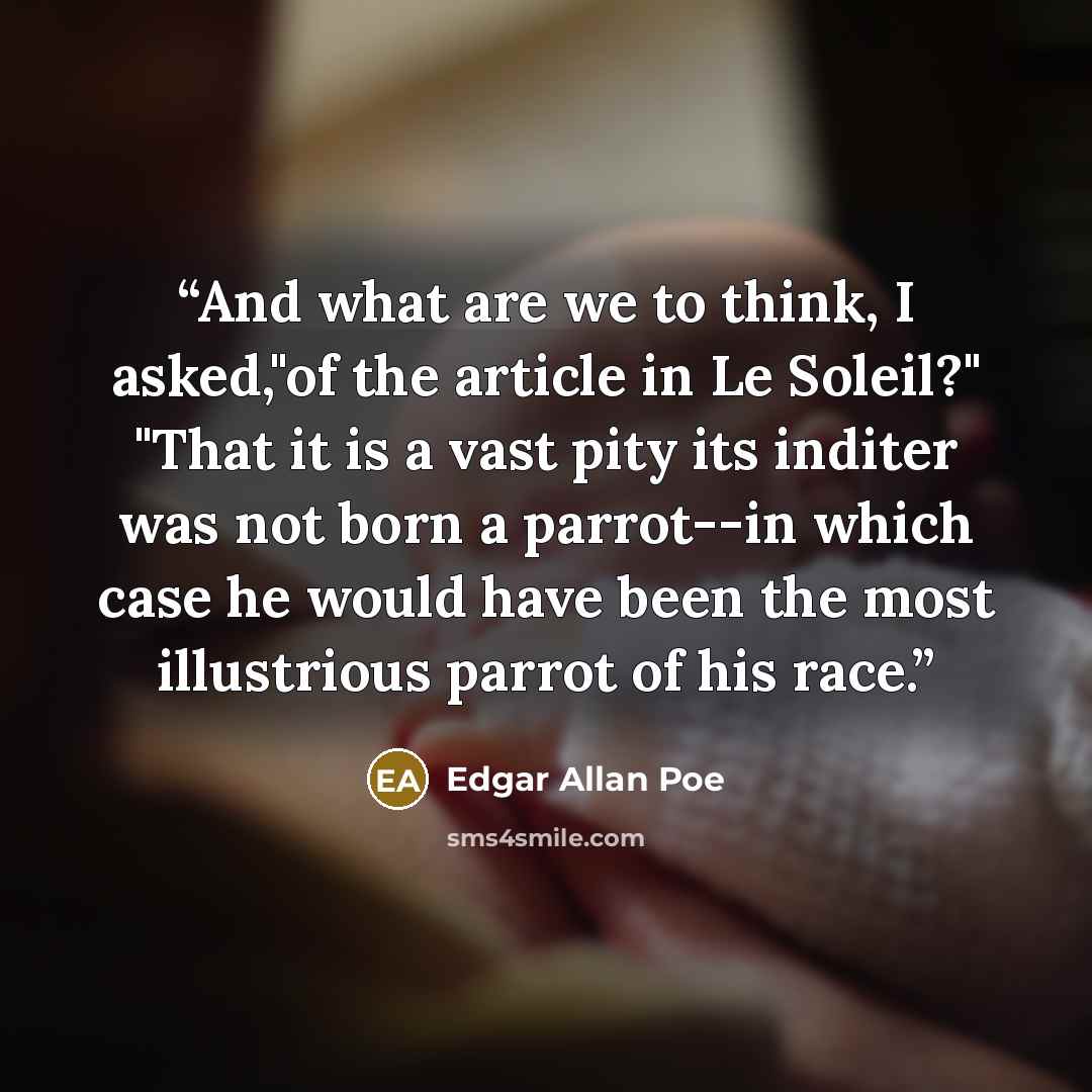 “And what are we to think, I asked,"of the article in Le Soleil?" "That it is a vast pity its inditer was not born a parrot--in which case he would have been the most illustrious parrot of his race.” quote by Edgar Allan Poe