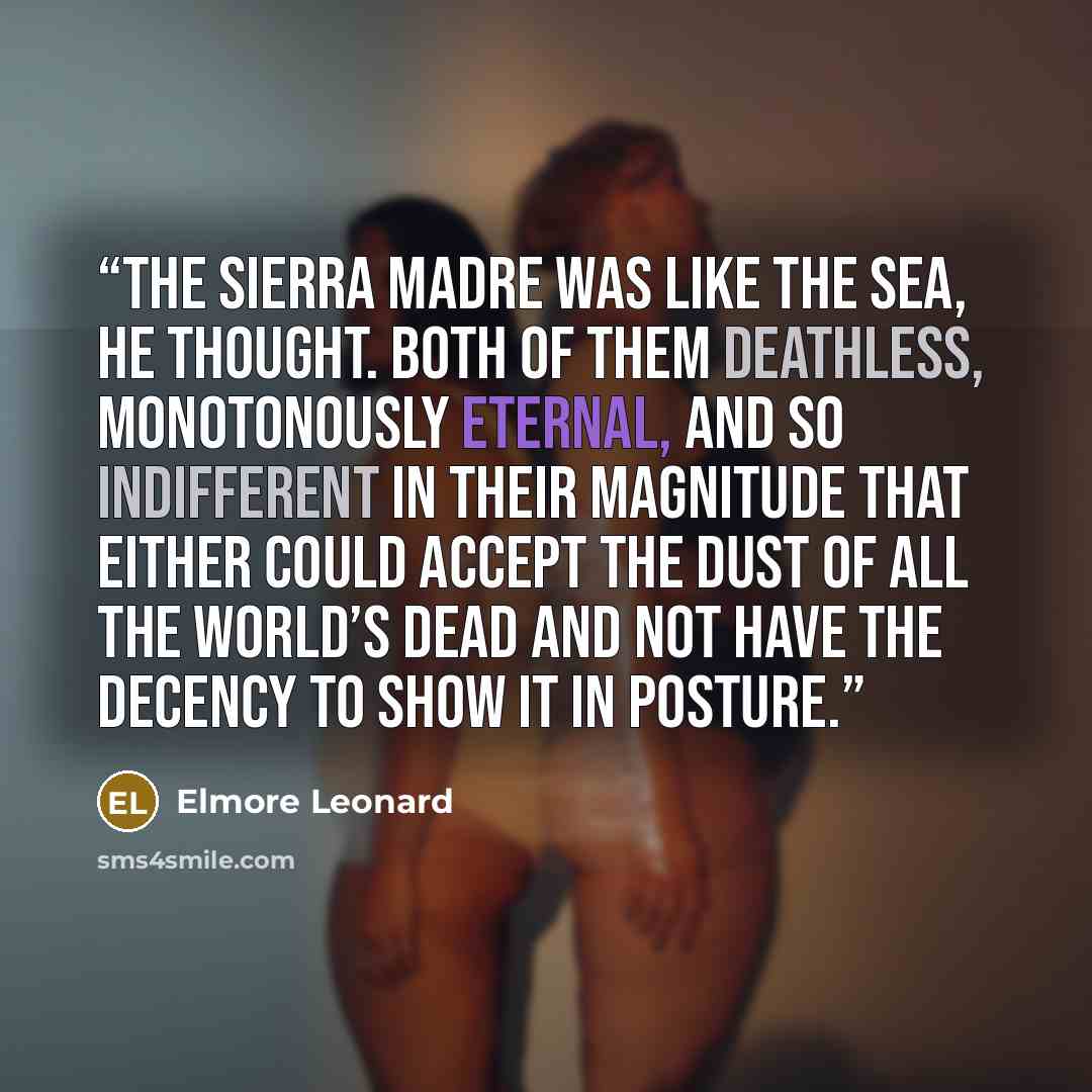 “The Sierra Madre was like the sea, he thought. Both of them deathless, monotonously eternal, and so indifferent in their magnitude that either could accept the dust of all the world’s dead and not have the decency to show it in posture.” quote by Elmore Leonard