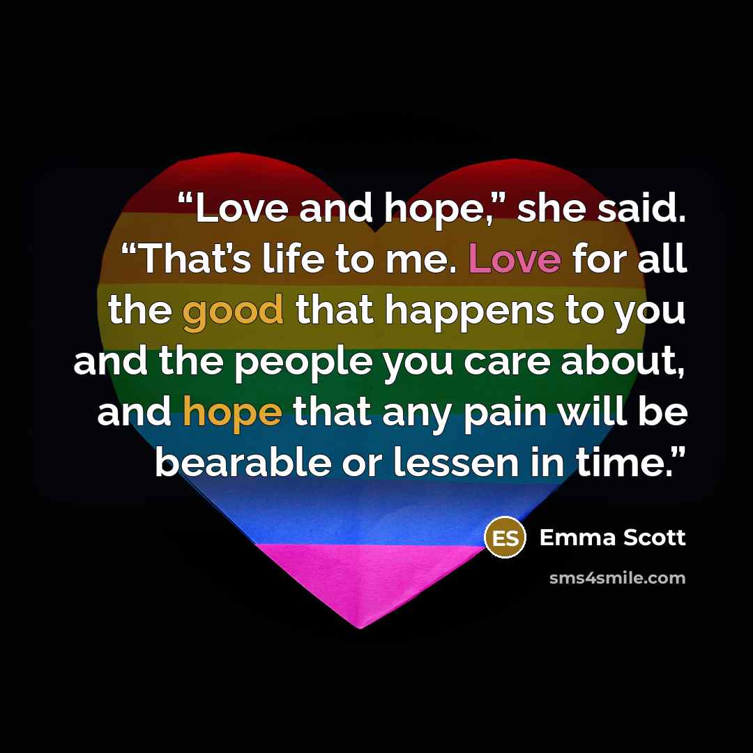 “Love and hope,” she said. “That’s life to me. Love for all the good that happens to you and the people you care about, and hope that any pain will be bearable or lessen in time.” quote by Emma Scott