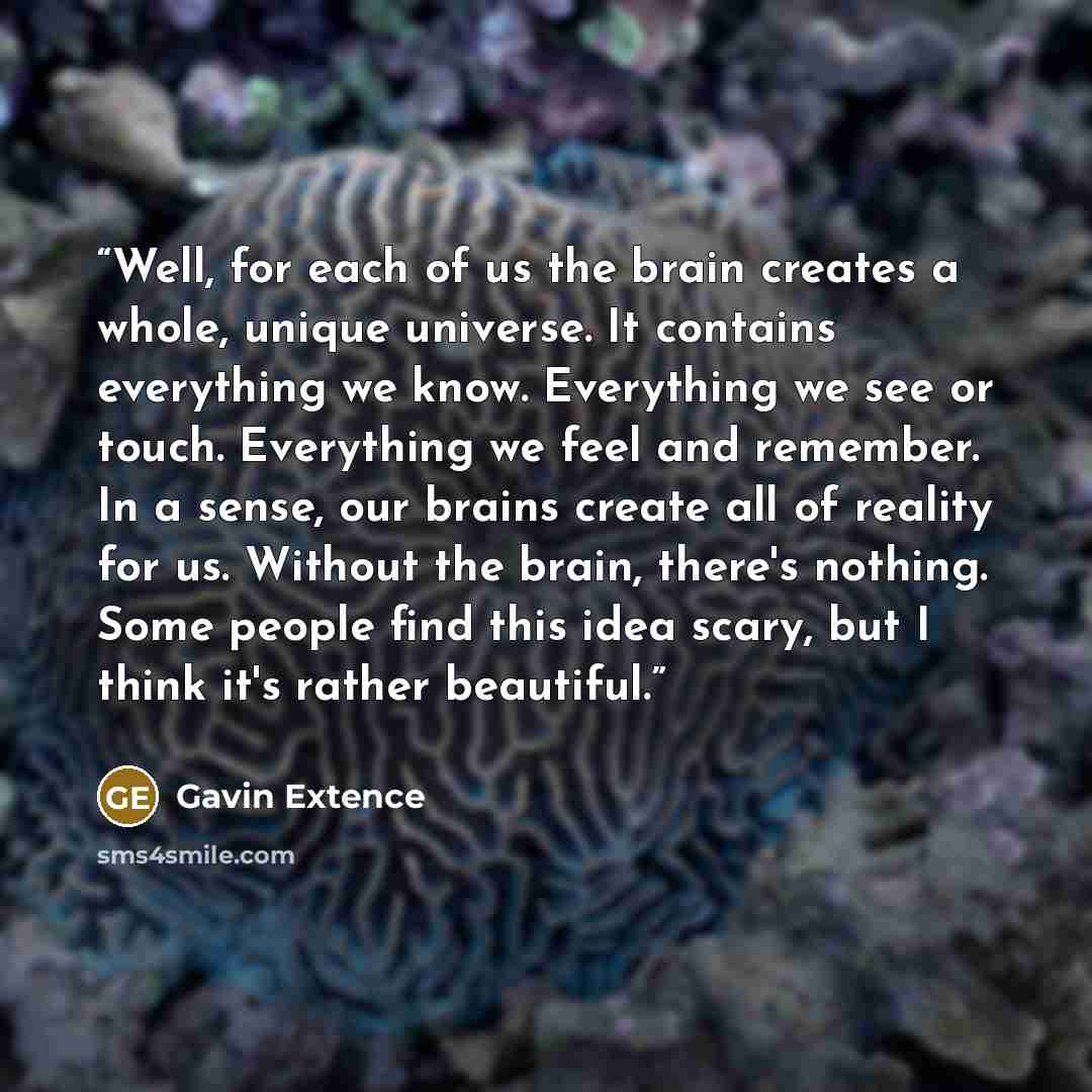 “Well, for each of us the brain creates a whole, unique universe. It contains everything we know. Everything we see or touch. Everything we feel and remember. In a sense, our brains create all of reality for us. Without the brain, there's nothing. Some people find this idea scary, but I think it's…” quote by Gavin Extence