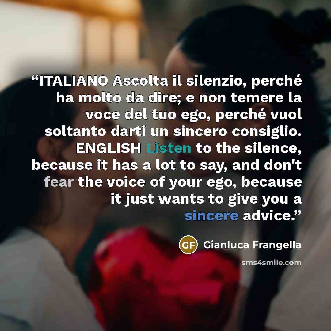 “ITALIANO Ascolta il silenzio, perché ha molto da dire; e non temere la voce del tuo ego, perché vuol soltanto darti un sincero consiglio. ENGLISH Listen to the silence, because it has a lot to say, and don't fear the voice of your ego, because it just wants to give you a sincere advice.” quote by Gianluca Frangella