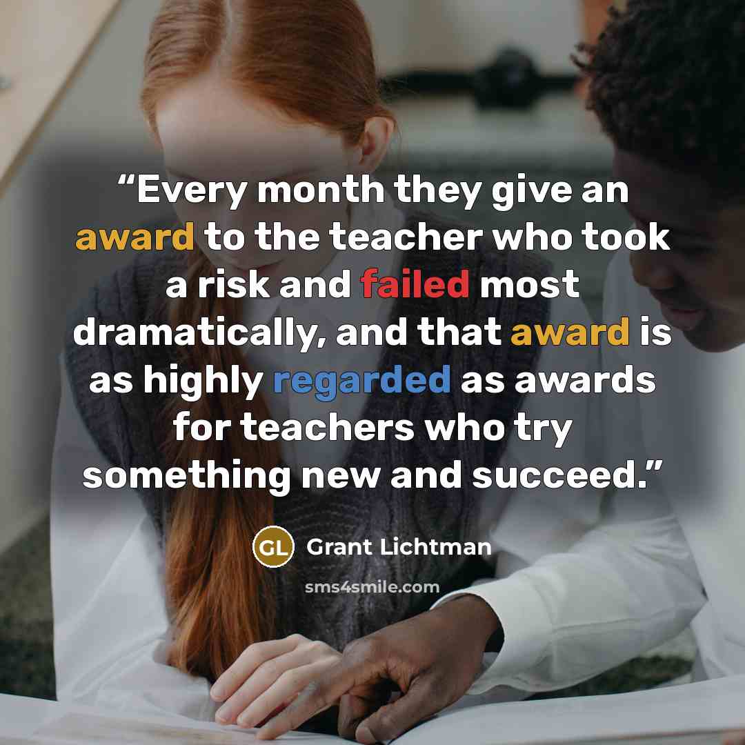 “Every month they give an award to the teacher who took a risk and failed most dramatically, and that award is as highly regarded as awards for teachers who try something new and succeed.” quote by Grant Lichtman