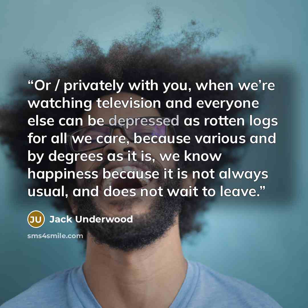 “Or / privately with you, when we’re watching television and everyone else can be depressed as rotten logs for all we care, because various and by degrees as it is, we know happiness because it is not always usual, and does not wait to leave.” quote by Jack Underwood