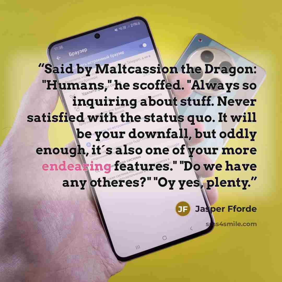 “Said by Maltcassion the Dragon: "Humans," he scoffed. "Always so inquiring about stuff. Never satisfied with the status quo. It will be your downfall, but oddly enough, it´s also one of your more endearing features." "Do we have any otheres?" "Oy yes, plenty.” quote by Jasper Fforde