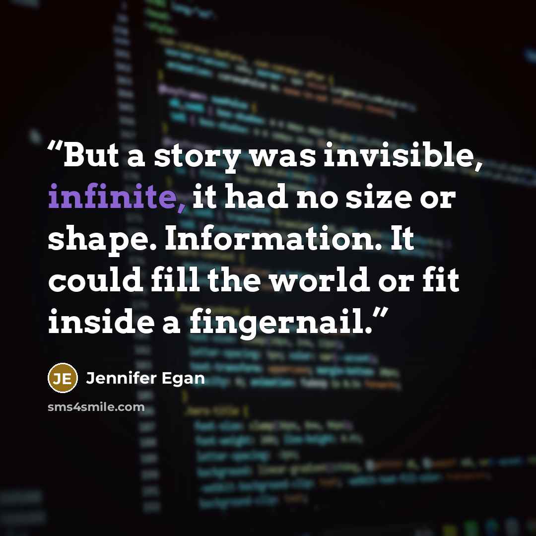 “But a story was invisible, infinite, it had no size or shape. Information. It could fill the world or fit inside a fingernail.” quote by Jennifer Egan