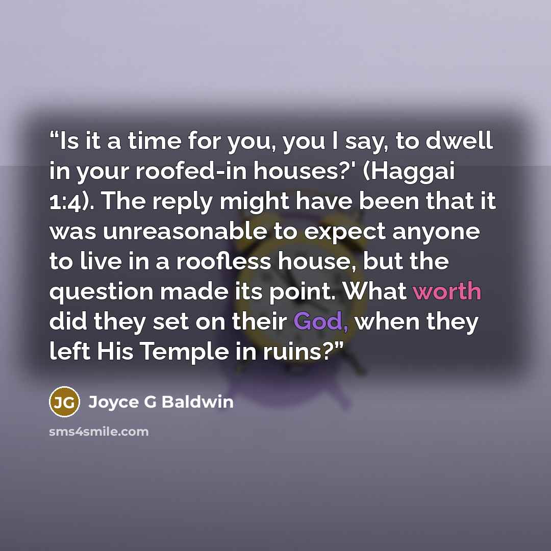 “Is it a time for you, you I say, to dwell in your roofed-in houses?' (Haggai 1:4). The reply might have been that it was unreasonable to expect anyone to live in a roofless house, but the question made its point. What worth did they set on their God, when they left His Temple in ruins?” quote by Joyce G Baldwin