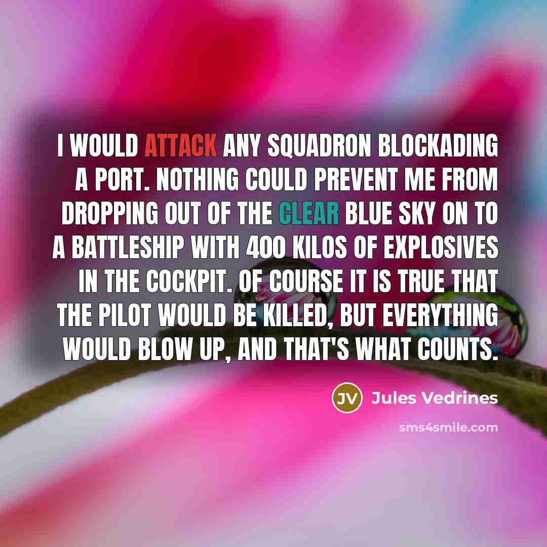 “I would attack any squadron blockading a port. Nothing could prevent me from dropping out of the clear blue sky on to a battleship with 400 kilos of explosives in the cockpit. Of course it is true that the pilot would be killed, but everything would blow up, and that's what counts.” quote by Jules Vedrines