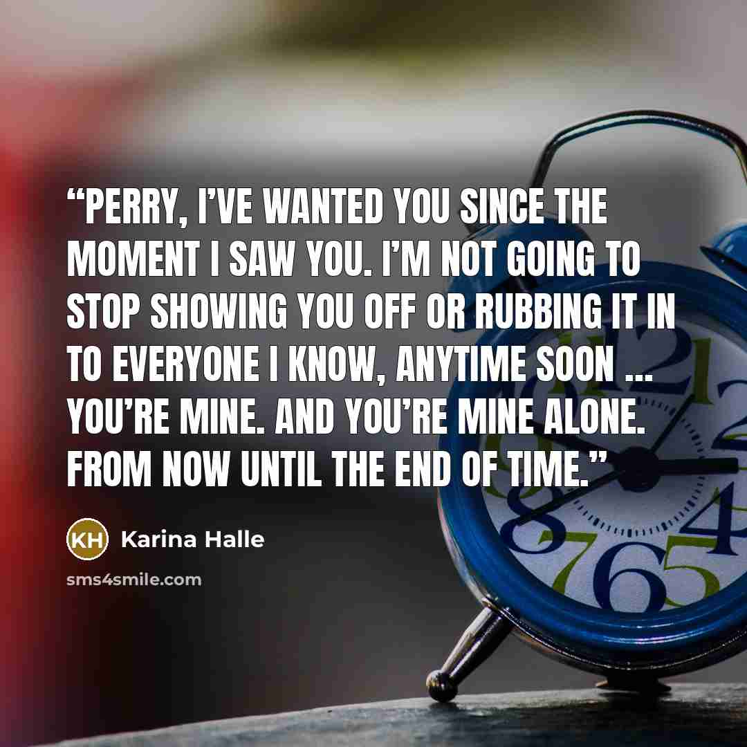 “Perry, I’ve wanted you since the moment I saw you. I’m not going to stop showing you off or rubbing it in to everyone I know, anytime soon … You’re mine. And you’re mine alone. From now until the end of time.” quote by Karina Halle