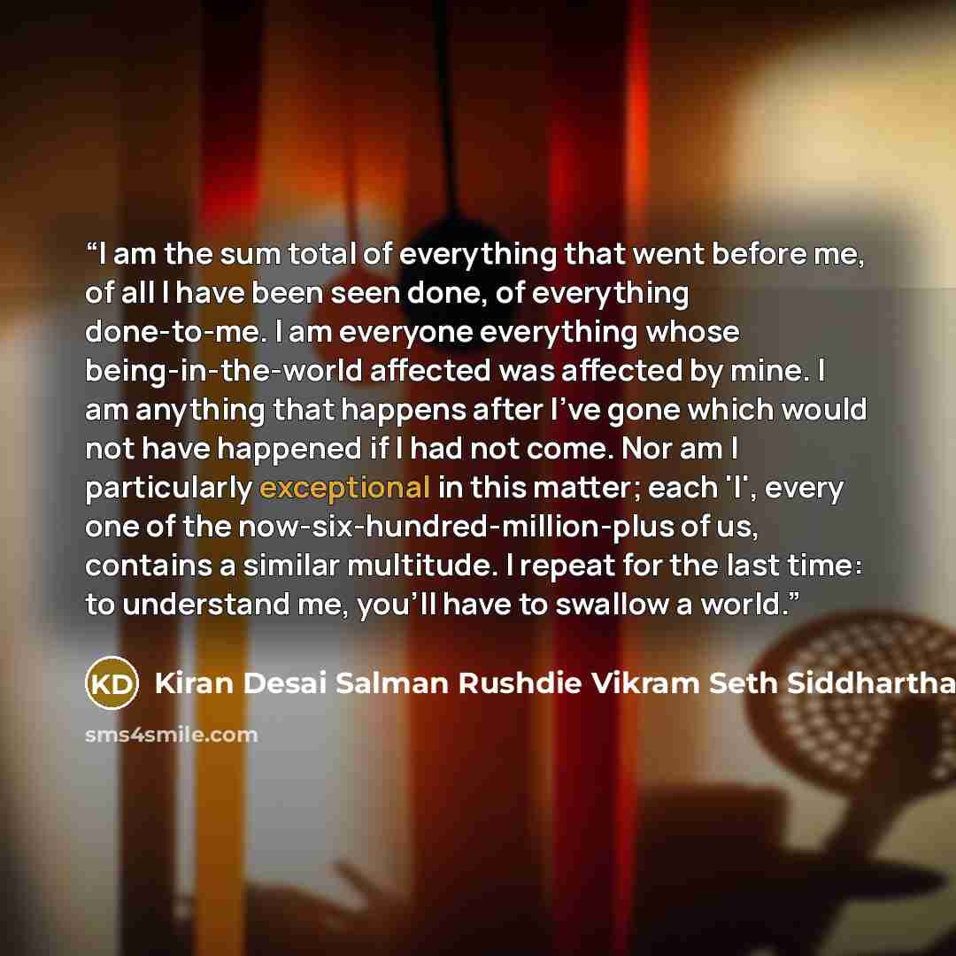 “I am the sum total of everything that went before me, of all I have been seen done, of everything done-to-me. I am everyone everything whose being-in-the-world affected was affected by mine. I am anything that happens after I've gone which would not have happened if I had not come. Nor am I…” quote by Kiran Desai Salman Rushdie Vikram Seth Siddhartha Deb William Dalrymple Amit Chaudhuri Sunil G