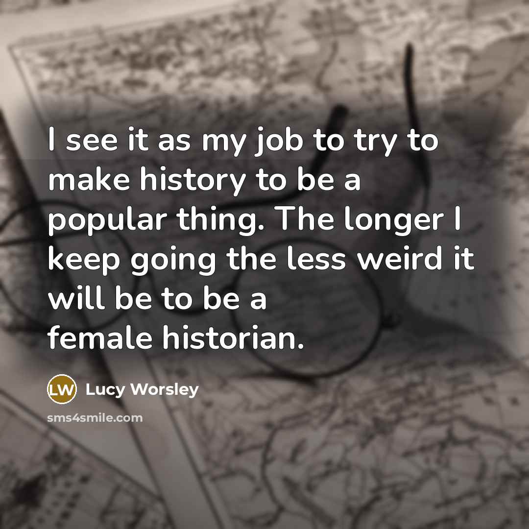 “I see it as my job to try to make history to be a popular thing. The longer I keep going the less weird it will be to be a female historian.” quote by Lucy Worsley
